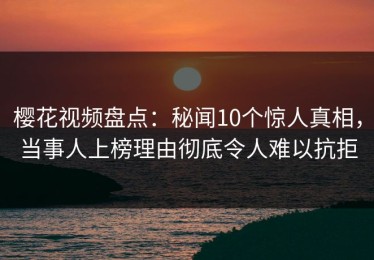 樱花视频盘点：秘闻10个惊人真相，当事人上榜理由彻底令人难以抗拒