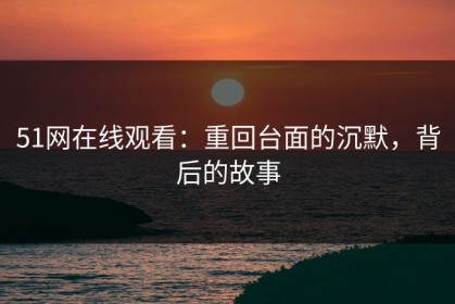 51网在线观看：重回台面的沉默，背后的故事