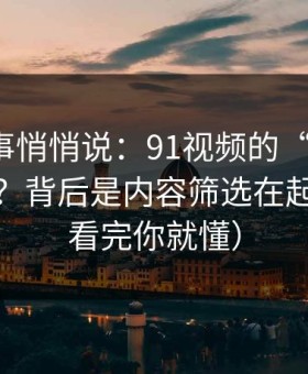 运营同事悄悄说：91视频的“顺畅感”从哪来？背后是内容筛选在起作用（看完你就懂）