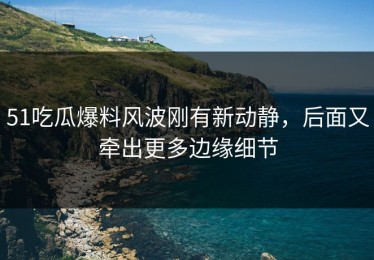 51吃瓜爆料风波刚有新动静，后面又牵出更多边缘细节