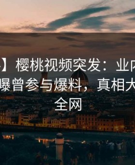 【爆料】樱桃视频突发：业内人士在深夜被曝曾参与爆料，真相大白席卷全网