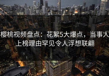 樱桃视频盘点：花絮5大爆点，当事人上榜理由罕见令人浮想联翩