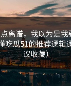真的有点离谱，我以为是我要求高，后来才懂吃瓜51的推荐逻辑逻辑（建议收藏）