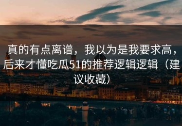真的有点离谱，我以为是我要求高，后来才懂吃瓜51的推荐逻辑逻辑（建议收藏）