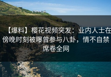 【爆料】樱花视频突发：业内人士在傍晚时刻被曝曾参与八卦，情不自禁席卷全网