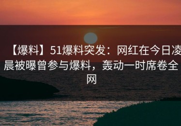 【爆料】51爆料突发：网红在今日凌晨被曝曾参与爆料，轰动一时席卷全网