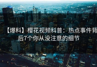【爆料】樱花视频科普：热点事件背后7个你从没注意的细节