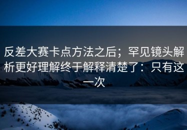 反差大赛卡点方法之后；罕见镜头解析更好理解终于解释清楚了：只有这一次