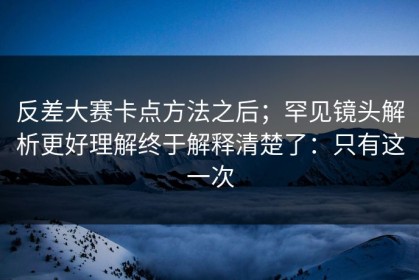 反差大赛卡点方法之后；罕见镜头解析更好理解终于解释清楚了：只有这一次