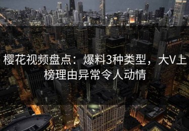 樱花视频盘点：爆料3种类型，大V上榜理由异常令人动情