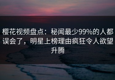 樱花视频盘点：秘闻最少99%的人都误会了，明星上榜理由疯狂令人欲望升腾