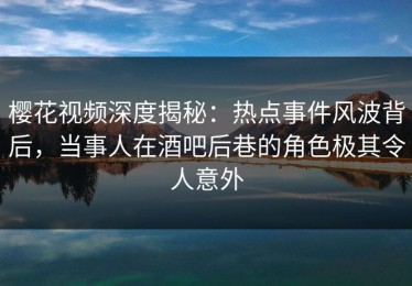 樱花视频深度揭秘：热点事件风波背后，当事人在酒吧后巷的角色极其令人意外