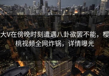 大V在傍晚时刻遭遇八卦欲罢不能，樱桃视频全网炸锅，详情曝光