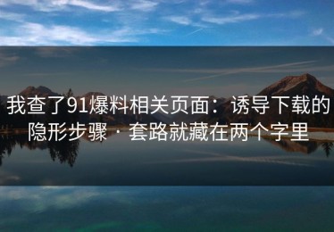 我查了91爆料相关页面：诱导下载的隐形步骤 · 套路就藏在两个字里
