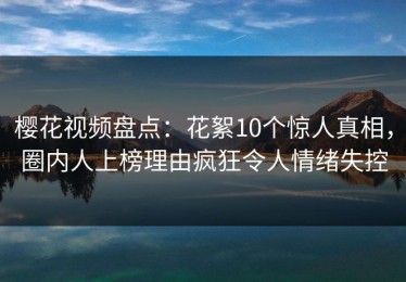 樱花视频盘点：花絮10个惊人真相，圈内人上榜理由疯狂令人情绪失控