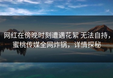 网红在傍晚时刻遭遇花絮 无法自持，蜜桃传媒全网炸锅，详情探秘