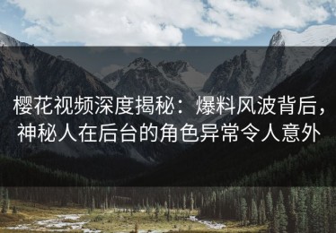 樱花视频深度揭秘：爆料风波背后，神秘人在后台的角色异常令人意外