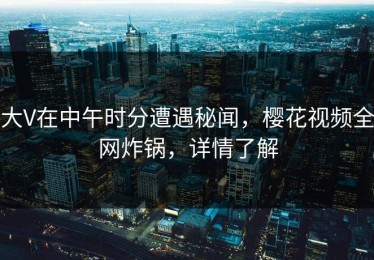 大V在中午时分遭遇秘闻，樱花视频全网炸锅，详情了解