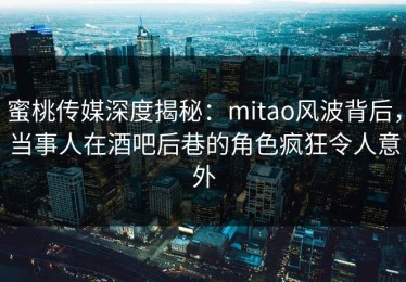 蜜桃传媒深度揭秘：mitao风波背后，当事人在酒吧后巷的角色疯狂令人意外