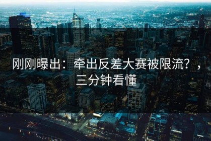 刚刚曝出：牵出反差大赛被限流？，三分钟看懂