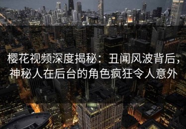 樱花视频深度揭秘：丑闻风波背后，神秘人在后台的角色疯狂令人意外