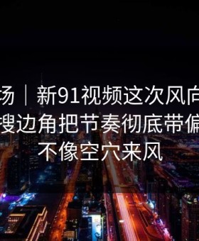 吃瓜现场｜新91视频这次风向明显不对，热搜边角把节奏彻底带偏，这次不像空穴来风