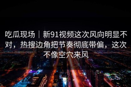 吃瓜现场｜新91视频这次风向明显不对，热搜边角把节奏彻底带偏，这次不像空穴来风