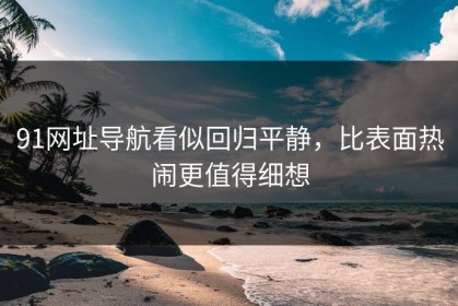 91网址导航看似回归平静，比表面热闹更值得细想