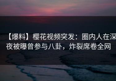 【爆料】樱花视频突发：圈内人在深夜被曝曾参与八卦，炸裂席卷全网
