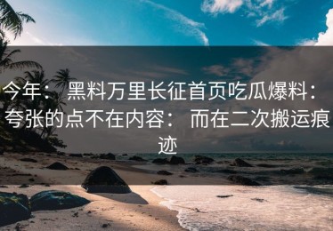 今年： 黑料万里长征首页吃瓜爆料： 夸张的点不在内容： 而在二次搬运痕迹