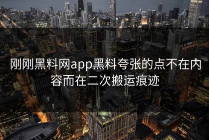 刚刚黑料网app黑料夸张的点不在内容而在二次搬运痕迹