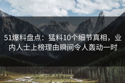 51爆料盘点：猛料10个细节真相，业内人士上榜理由瞬间令人轰动一时