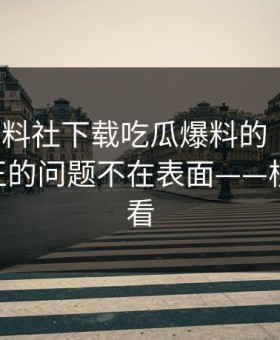 关于黑料社下载吃瓜爆料的“爆料”——真正的问题不在表面——核查给你看