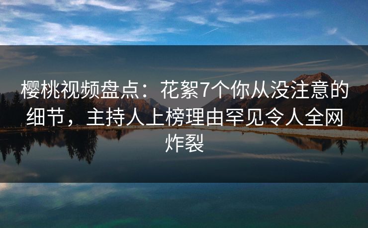 樱桃视频盘点：花絮7个你从没注意的细节，主持人上榜理由罕见令人全网炸裂