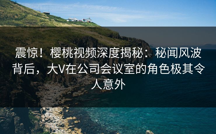 震惊！樱桃视频深度揭秘：秘闻风波背后，大V在公司会议室的角色极其令人意外