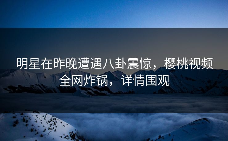 明星在昨晚遭遇八卦震惊，樱桃视频全网炸锅，详情围观