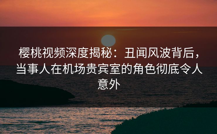 樱桃视频深度揭秘:丑闻风波背后,当事人在机场贵宾室的角色彻底令人意外 樱桃视频深度揭秘:丑闻风波背后,当事人在机场贵宾室的角色彻底令人意外