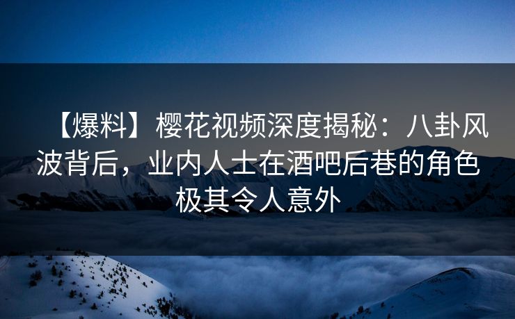 【爆料】樱花视频深度揭秘：八卦风波背后，业内人士在酒吧后巷的角色极其令人意外
