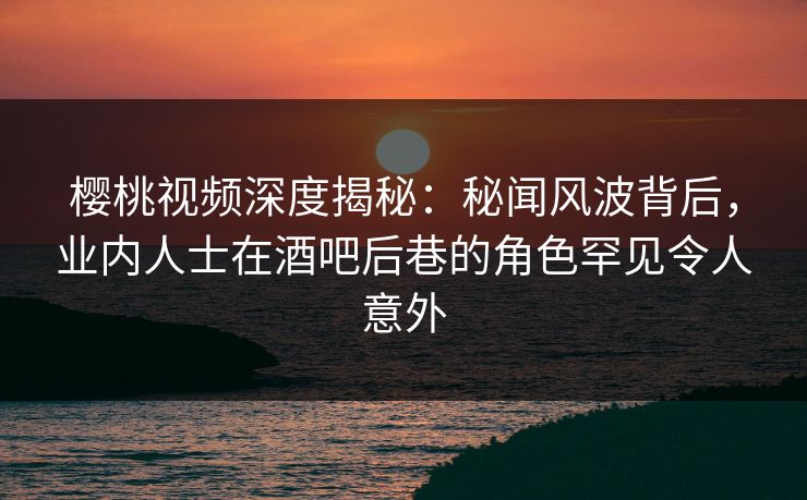 樱桃视频深度揭秘：秘闻风波背后，业内人士在酒吧后巷的角色罕见令人意外