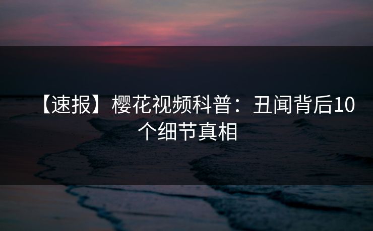 【速报】樱花视频科普：丑闻背后10个细节真相