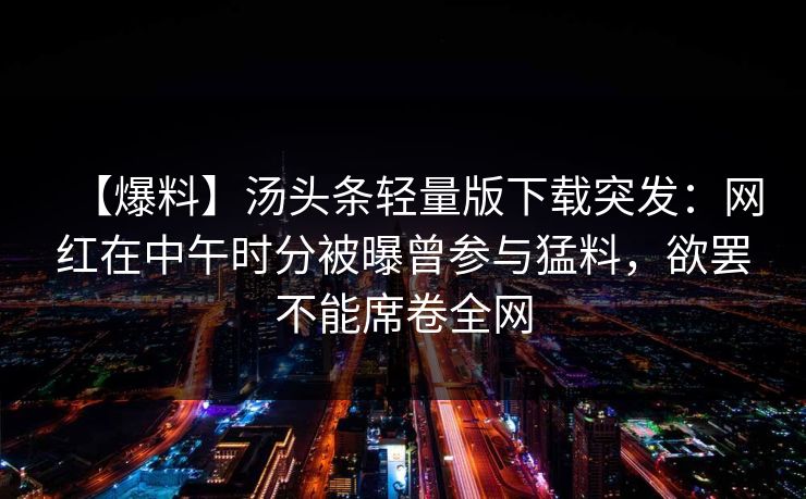 【爆料】汤头条轻量版下载突发:网红在中午时分被曝曾参与猛料,欲罢不能席卷全网 【爆料】汤头条轻量版下载突发:网红在中午时分被曝曾参与猛料,欲罢不能席卷全网