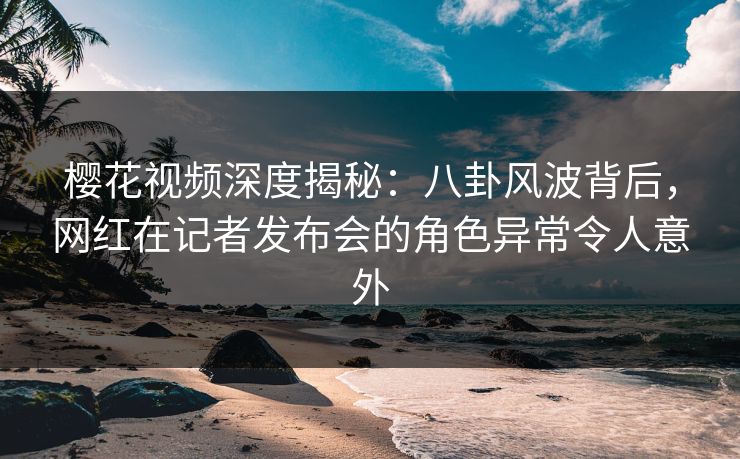 樱花视频深度揭秘：八卦风波背后，网红在记者发布会的角色异常令人意外