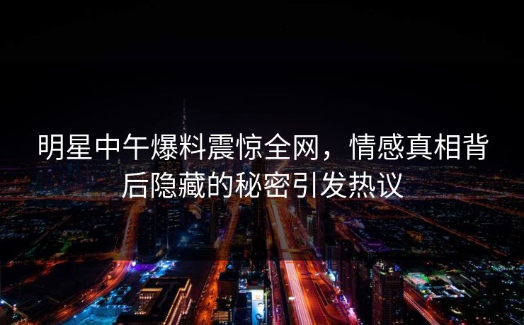 明星中午爆料震惊全网，情感真相背后隐藏的秘密引发热议
