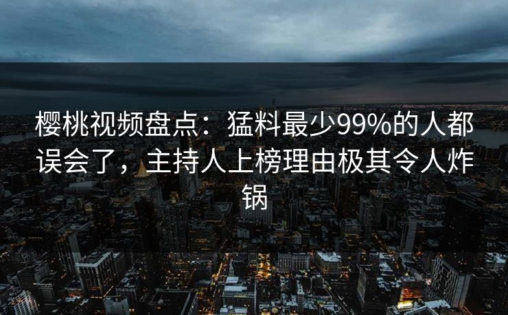 樱桃视频盘点：猛料最少99%的人都误会了，主持人上榜理由极其令人炸锅