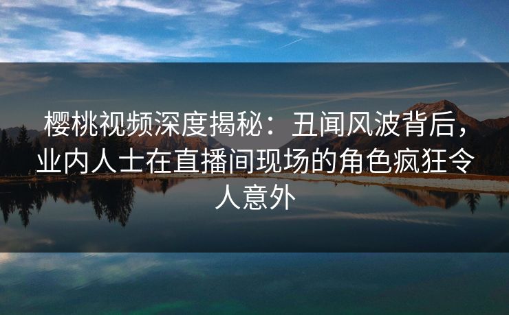 樱桃视频深度揭秘：丑闻风波背后，业内人士在直播间现场的角色疯狂令人意外