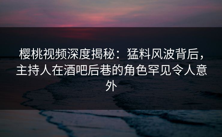 樱桃视频深度揭秘：猛料风波背后，主持人在酒吧后巷的角色罕见令人意外
