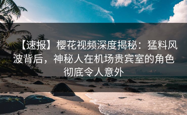 【速报】樱花视频深度揭秘:猛料风波背后,神秘人在机场贵宾室的角色彻底令人意外 【速报】樱花视频深度揭秘:猛料风波背后,神秘人在机场贵宾室的角色彻底令人意外