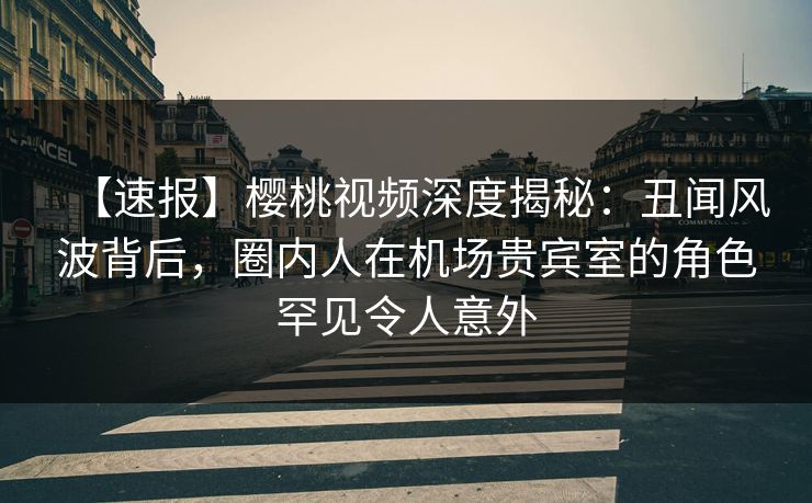 【速报】樱桃视频深度揭秘：丑闻风波背后，圈内人在机场贵宾室的角色罕见令人意外