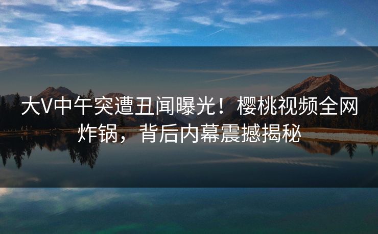 大V中午突遭丑闻曝光！樱桃视频全网炸锅，背后内幕震撼揭秘