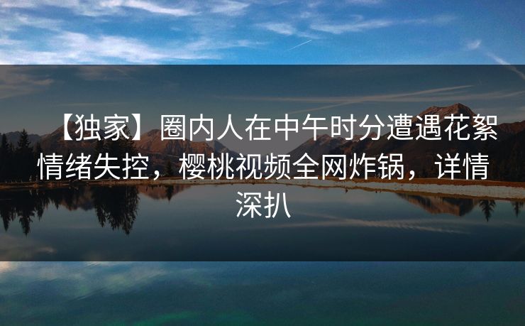 【独家】圈内人在中午时分遭遇花絮情绪失控，樱桃视频全网炸锅，详情深扒